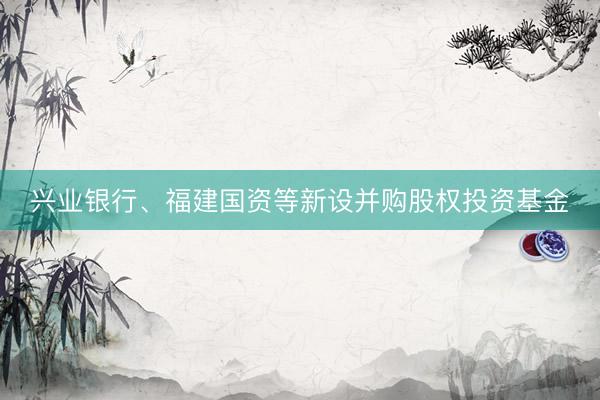 兴业银行、福建国资等新设并购股权投资基金