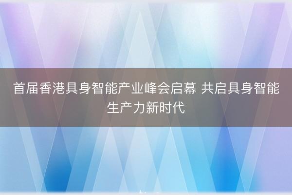 首届香港具身智能产业峰会启幕 共启具身智能生产力新时代