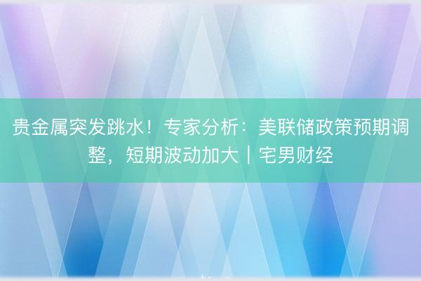 贵金属突发跳水！专家分析：美联储政策预期调整，短期波动加大｜宅男财经