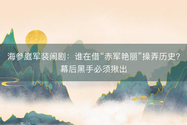 海参崴军装闹剧：谁在借“赤军艳丽”操弄历史？幕后黑手必须揪出