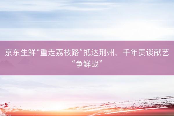 京东生鲜“重走荔枝路”抵达荆州，千年贡谈献艺“争鲜战”