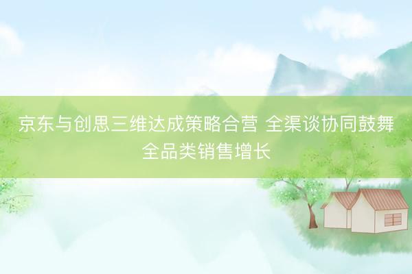 京东与创思三维达成策略合营 全渠谈协同鼓舞全品类销售增长