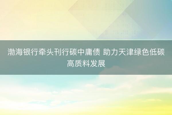 渤海银行牵头刊行碳中庸债 助力天津绿色低碳高质料发展