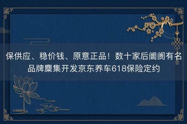 保供应、稳价钱、原意正品！数十家后阛阓有名品牌麇集开发京东养车618保险定约