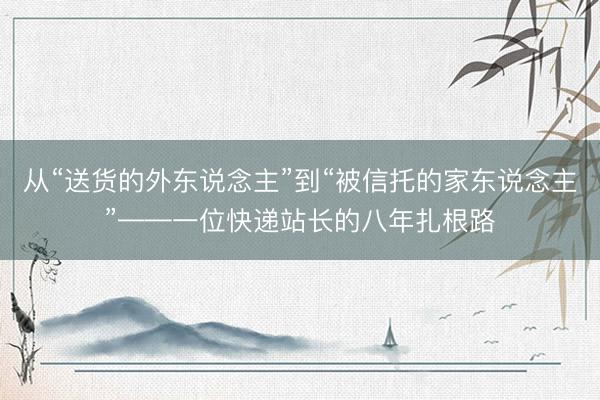 从“送货的外东说念主”到“被信托的家东说念主”——一位快递站长的八年扎根路
