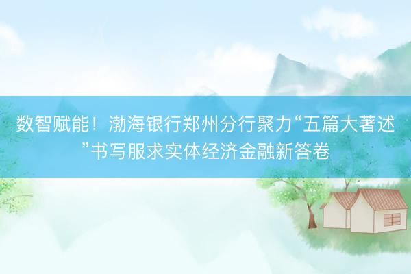 数智赋能！渤海银行郑州分行聚力“五篇大著述”书写服求实体经济金融新答卷