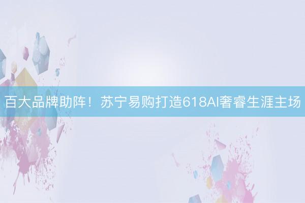 百大品牌助阵!苏宁易购打造618AI奢睿生涯主场