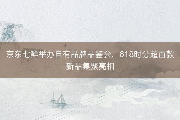 京东七鲜举办自有品牌品鉴会，618时分超百款新品集聚亮相
