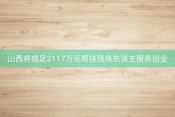 山西将插足2117万元帮扶残疾东谈主服务创业