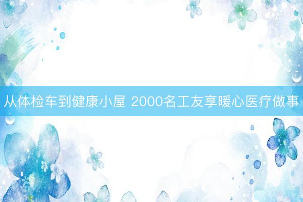 从体检车到健康小屋 2000名工友享暖心医疗做事