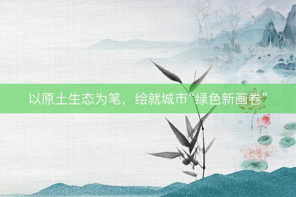 以原土生态为笔，绘就城市“绿色新画卷”