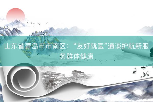 山东省青岛市市南区：“友好就医”通谈护航新服务群体健康