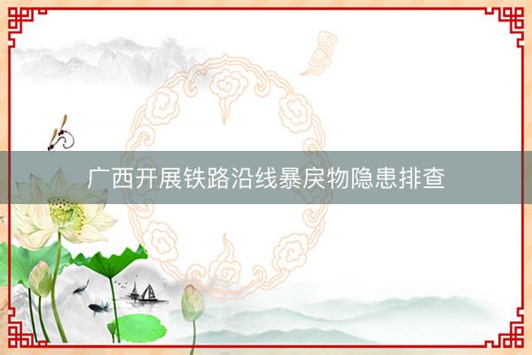 广西开展铁路沿线暴戾物隐患排查