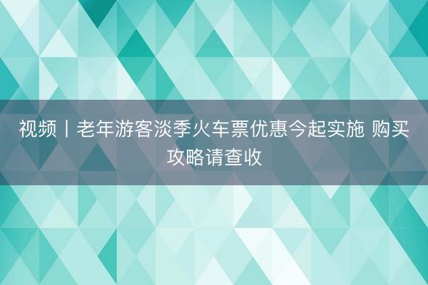 视频丨老年游客淡季火车票优惠今起实施 购买攻略请查收