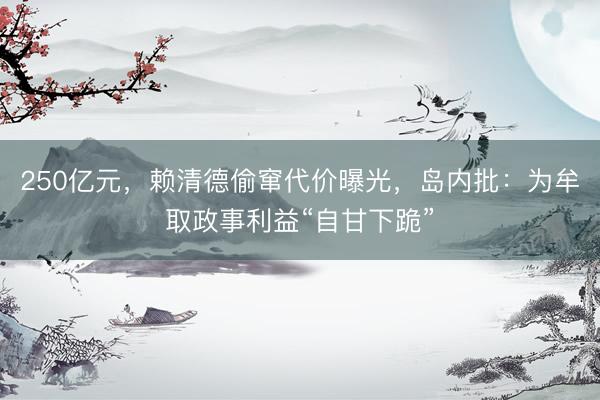 250亿元，赖清德偷窜代价曝光，岛内批：为牟取政事利益“自甘下跪”