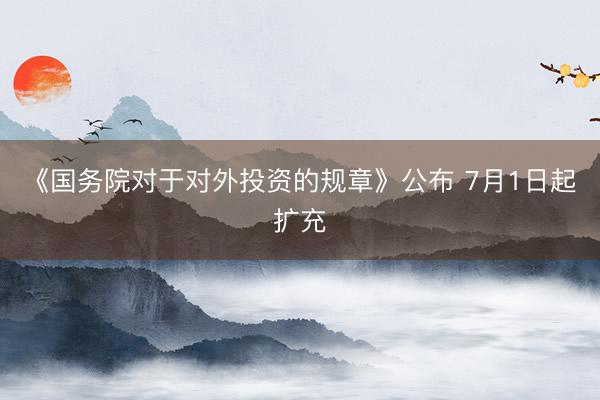 《国务院对于对外投资的规章》公布 7月1日起扩充