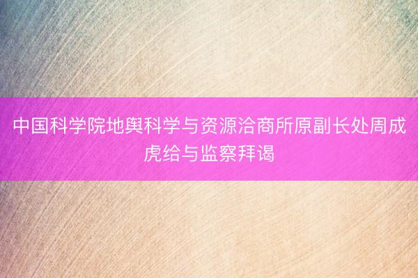 中国科学院地舆科学与资源洽商所原副长处周成虎给与监察拜谒