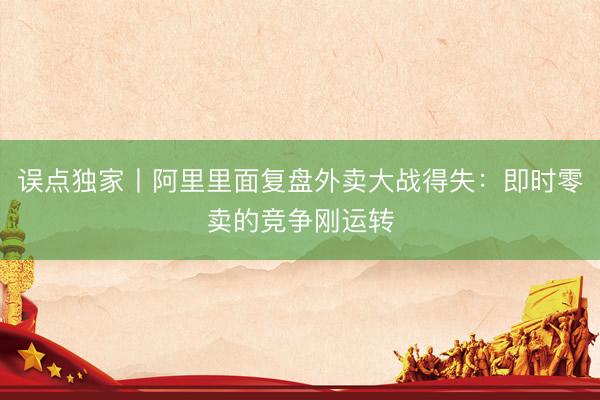 误点独家丨阿里里面复盘外卖大战得失：即时零卖的竞争刚运转