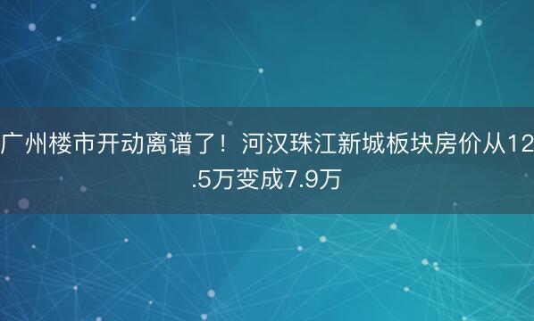 广州楼市开动离谱了！河汉珠江新城板块房价从12.5万变成7.9万