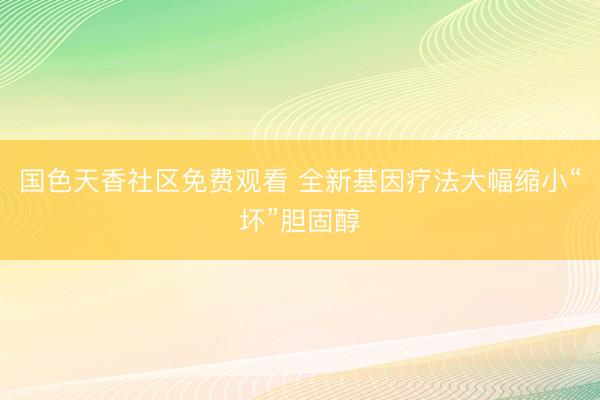 国色天香社区免费观看 全新基因疗法大幅缩小“坏”胆固醇