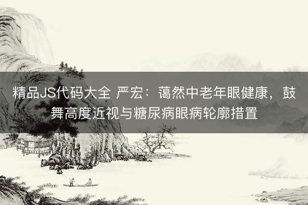 精品JS代码大全 严宏：蔼然中老年眼健康，鼓舞高度近视与糖尿病眼病轮廓措置