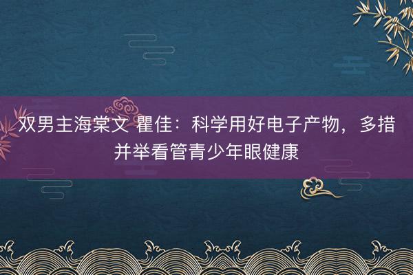 双男主海棠文 瞿佳：科学用好电子产物，多措并举看管青少年眼健康