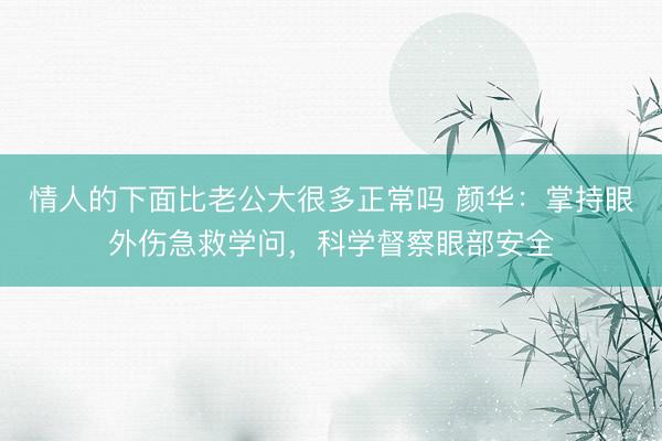 情人的下面比老公大很多正常吗 颜华：掌持眼外伤急救学问，科学督察眼部安全
