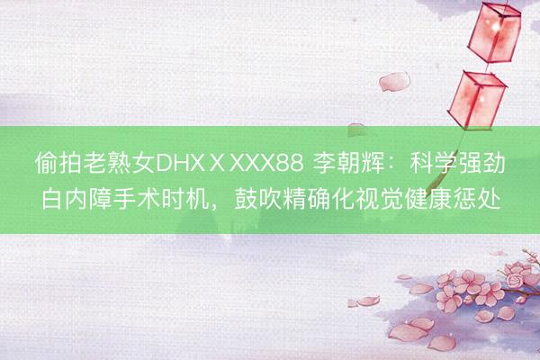 偷拍老熟女DHXⅩXXX88 李朝辉：科学强劲白内障手术时机，鼓吹精确化视觉健康惩处