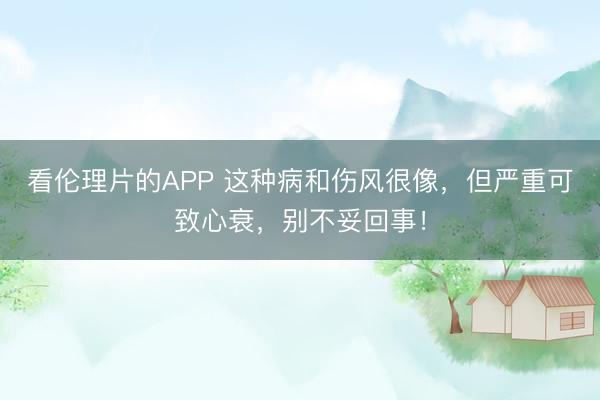 看伦理片的APP 这种病和伤风很像，但严重可致心衰，别不妥回事！