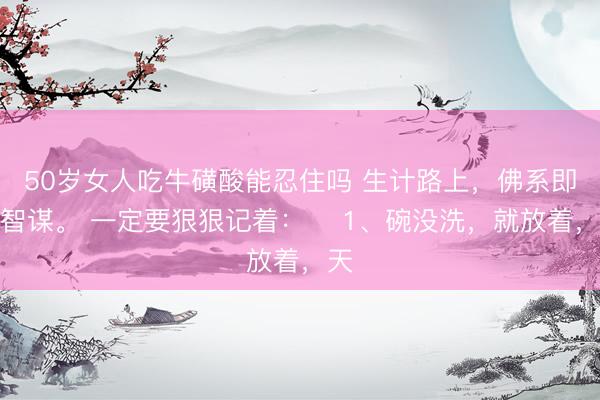 50岁女人吃牛磺酸能忍住吗 生计路上，佛系即是智谋。 一定要狠狠记着： ​1、碗没洗，就放着，天