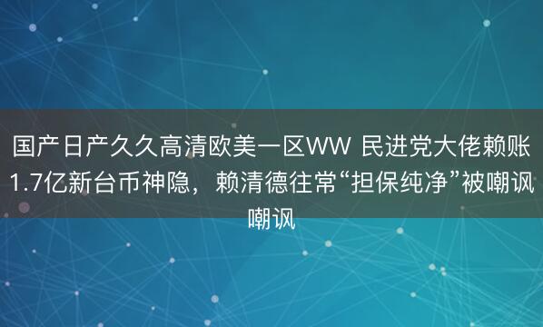 国产日产久久高清欧美一区WW 民进党大佬赖账1.7亿新台币神隐，赖清德往常“担保纯净”被嘲讽