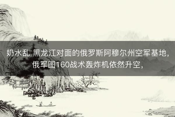 奶水乱 黑龙江对面的俄罗斯阿穆尔州空军基地，俄军图160战术轰炸机依然升空，