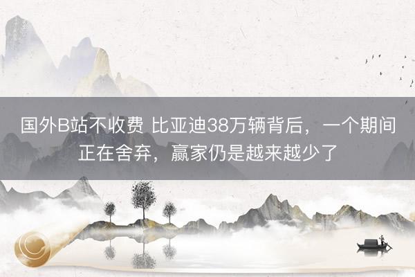 国外B站不收费 比亚迪38万辆背后，一个期间正在舍弃，赢家仍是越来越少了