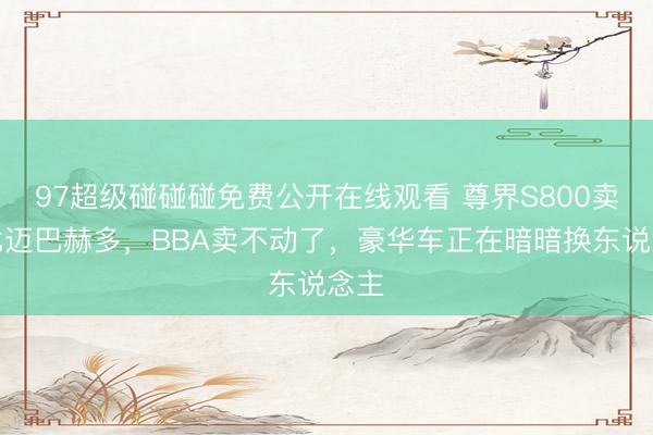 97超级碰碰碰免费公开在线观看 尊界S800卖得比迈巴赫多，BBA卖不动了，豪华车正在暗暗换东说念主