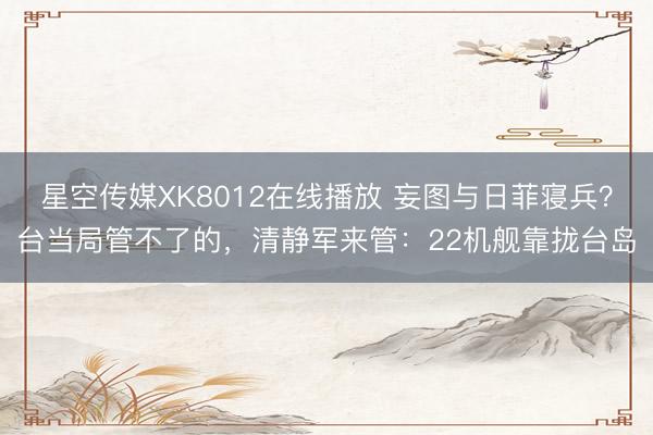 星空传媒XK8012在线播放 妄图与日菲寝兵？台当局管不了的，清静军来管：22机舰靠拢台岛