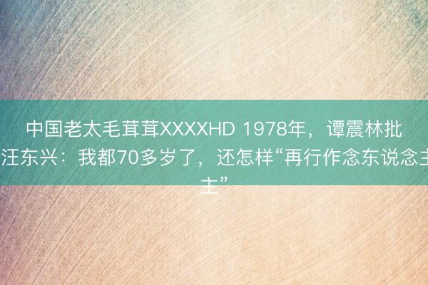中国老太毛茸茸XXXXHD 1978年，谭震林批驳汪东兴：我都70多岁了，还怎样“再行作念东说念主”