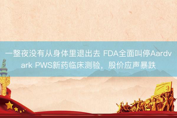 一整夜没有从身体里退出去 FDA全面叫停Aardvark PWS新药临床测验，股价应声暴跌