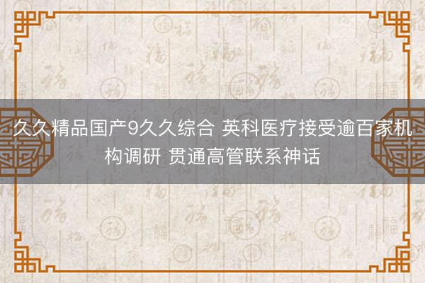 久久精品国产9久久综合 英科医疗接受逾百家机构调研 贯通高管联系神话