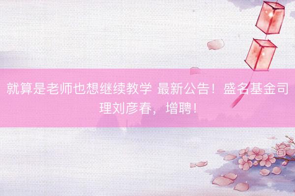 就算是老师也想继续教学 最新公告！盛名基金司理刘彦春，增聘！