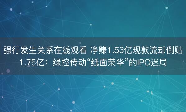 强行发生关系在线观看 净赚1.53亿现款流却倒贴1.75亿：绿控传动“纸面荣华”的IPO迷局