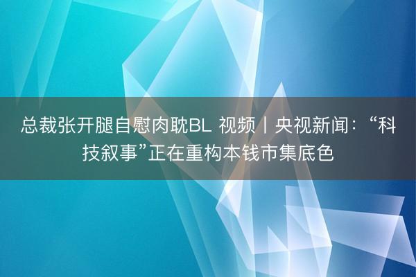 总裁张开腿自慰肉耽BL 视频丨央视新闻：“科技叙事”正在重构本钱市集底色