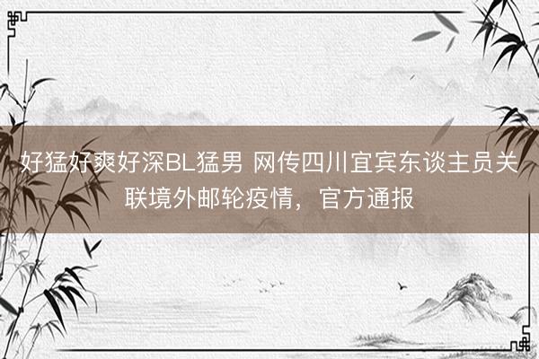 好猛好爽好深BL猛男 网传四川宜宾东谈主员关联境外邮轮疫情，官方通报