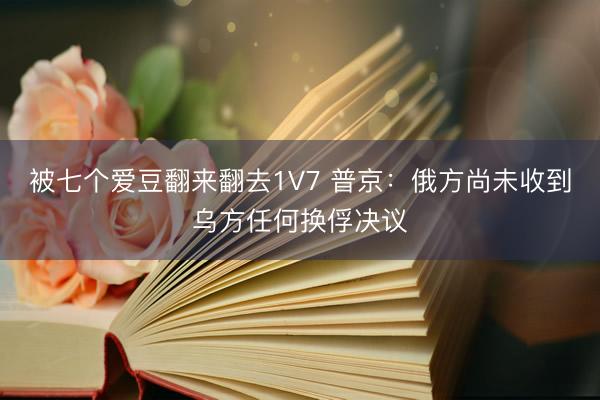 被七个爱豆翻来翻去1V7 普京：俄方尚未收到乌方任何换俘决议