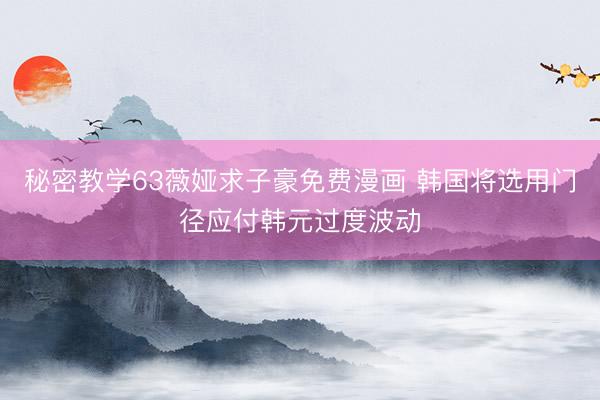 秘密教学63薇娅求子豪免费漫画 韩国将选用门径应付韩元过度波动