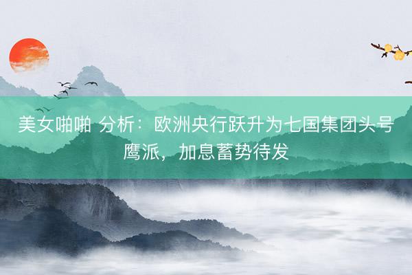 美女啪啪 分析：欧洲央行跃升为七国集团头号鹰派，加息蓄势待发