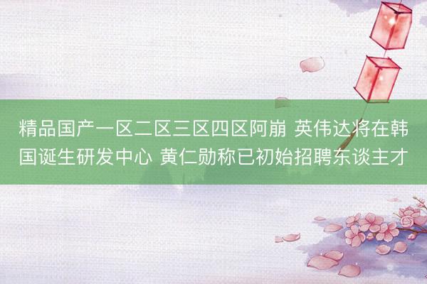 精品国产一区二区三区四区阿崩 英伟达将在韩国诞生研发中心 黄仁勋称已初始招聘东谈主才