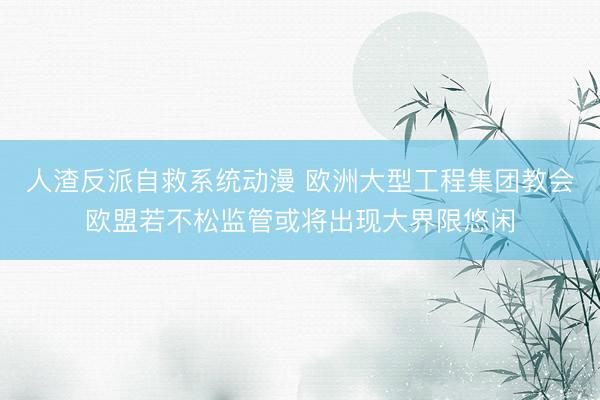 人渣反派自救系统动漫 欧洲大型工程集团教会欧盟若不松监管或将出现大界限悠闲