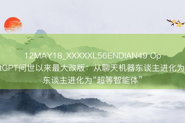 12MAY18_XXXXXL56ENDIAN49 OpenAI开动ChatGPT问世以来最大改版:从聊天机器东谈主进化为“超等智能体”