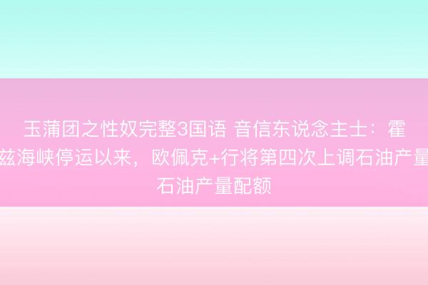 玉蒲团之性奴完整3国语 音信东说念主士：霍尔木兹海峡停运以来，欧佩克+行将第四次上调石油产量配额