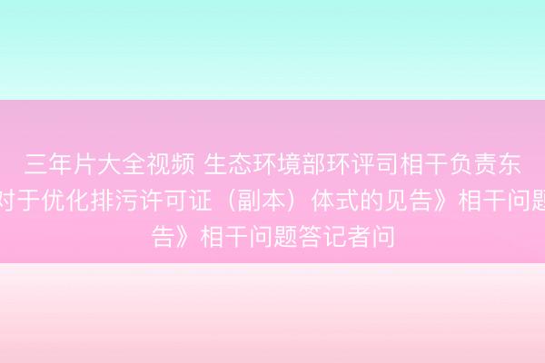 三年片大全视频 生态环境部环评司相干负责东谈主就《对于优化排污许可证（副本）体式的见告》相干问题答记者问